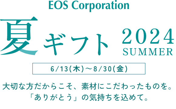 EOS Corporation 夏ギフト 2024SUMMER  6/13(木)～8/30(金)　大切な方だからこそ、素材にこだわったものを。「ありがとう」の気持ちを込めて。