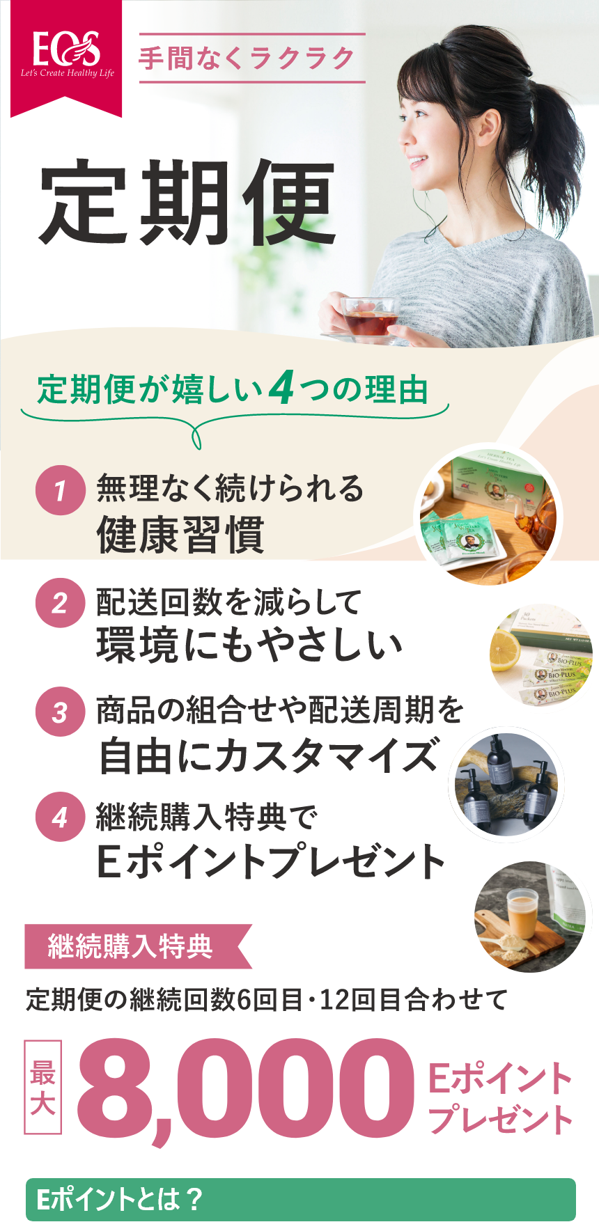 手間なくラクラク　定期便　定期便が嬉しい4つの理由
        ①無理なく続けられる健康習慣　②配送回数を減らして環境にもやさしい　③商品の組み合わせや配送周期を自由にカスタマイズ　④継続購入特典でEポイントプレゼント
        定期購入特典　定期便の継続回数6回目・12回目合わせて最大8,000Eポイントプレゼント　Eポイントとは？