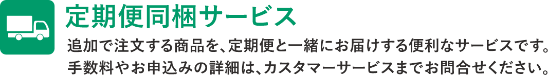 定期便同梱サービス　追加で注文する商品を、定期便と一緒にお届けする便利なサービスです。手数料やお申込みの詳細は、カスタマーサービスまでお問い合わせください。