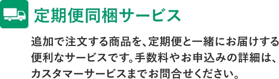 定期便同梱サービス　追加で注文する商品を、定期便と一緒にお届けする便利なサービスです。手数料やお申込みの詳細は、カスタマーサービスまでお問い合わせください。